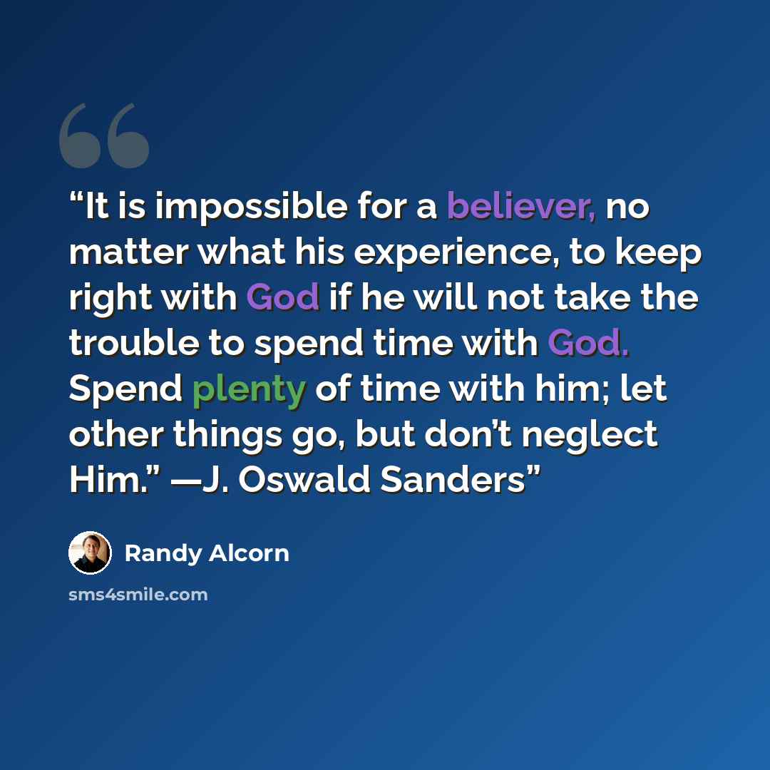“It is impossible for a believer, no matter what his experience, to keep right with God if he will not take the trouble to spend time with God. Spend plenty of time with him; let other things go, but don’t neglect Him.” —J. Oswald Sanders” quote by Randy Alcorn