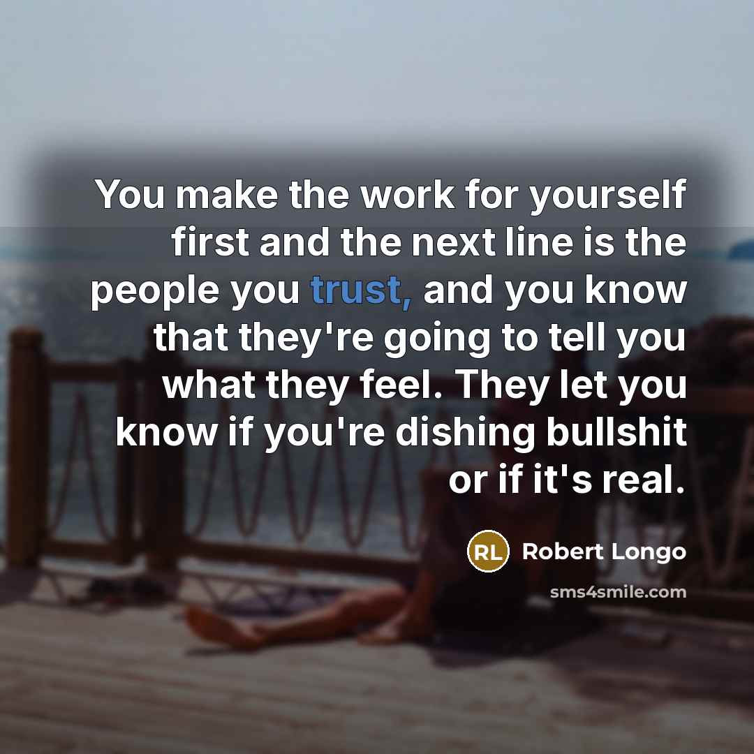 “You make the work for yourself first and the next line is the people you trust, and you know that they're going to tell you what they feel. They let you know if you're dishing bullshit or if it's real.” quote by Robert Longo
