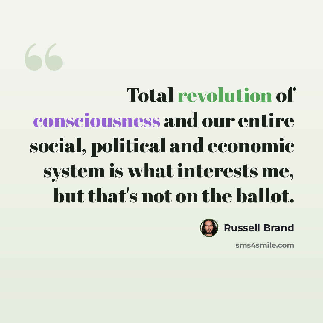 “Total revolution of consciousness and our entire social, political and economic system is what interests me, but that's not on the ballot.” quote by Russell Brand