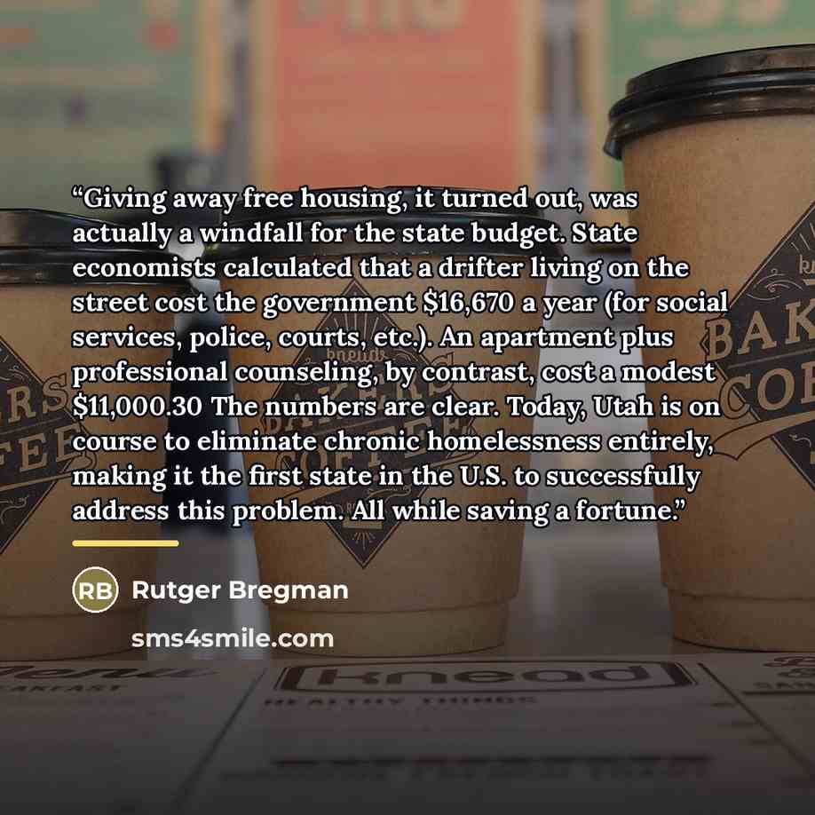 “Giving away free housing, it turned out, was actually a windfall for the state budget. State economists calculated that a drifter living on the street cost the government $16,670 a year (for social services, police, courts, etc.). An apartment plus professional counseling, by contrast, cost a…” quote by Rutger Bregman