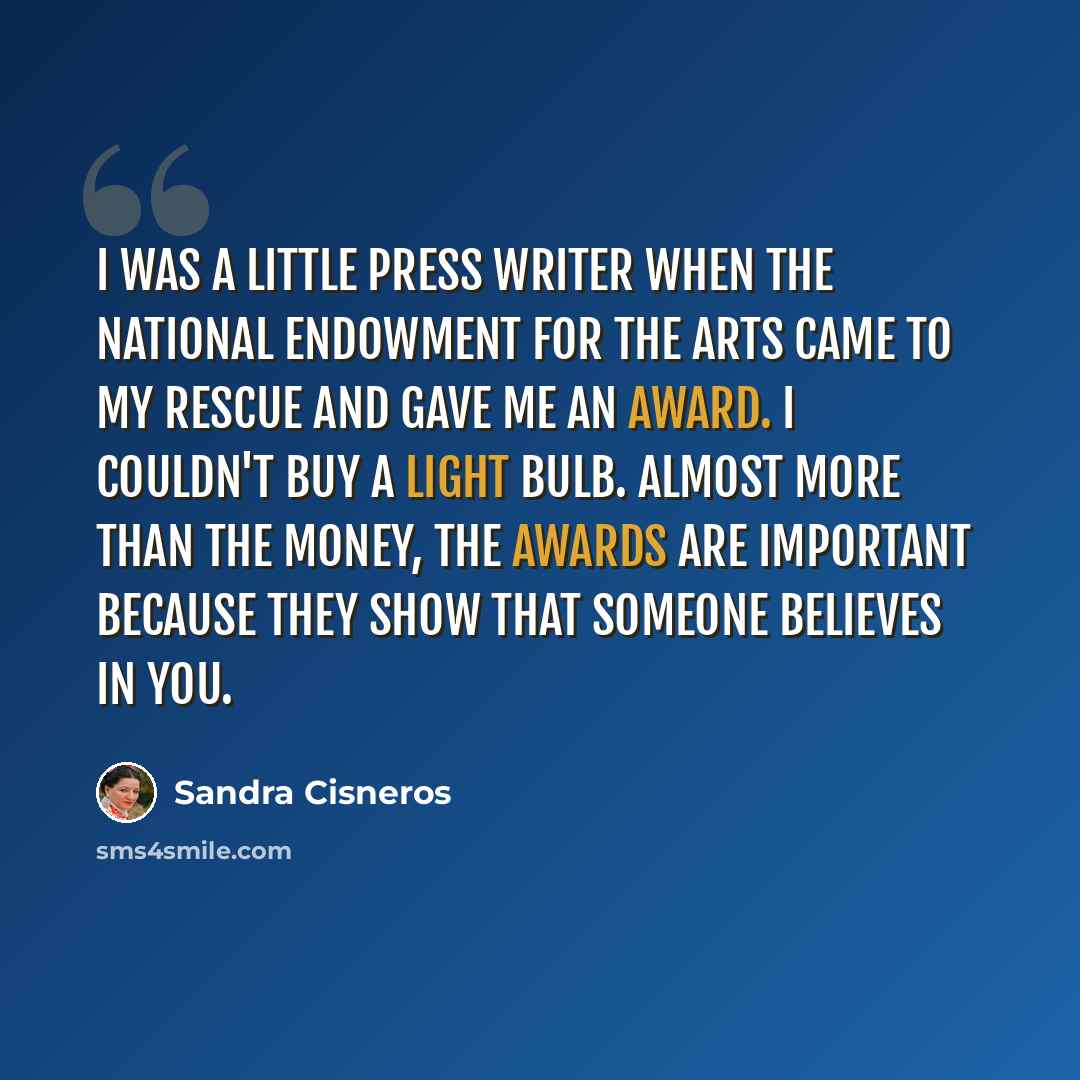 “I was a little press writer when the National Endowment for the Arts came to my rescue and gave me an award. I couldn't buy a light bulb. Almost more than the money, the awards are important because they show that someone believes in you.” quote by Sandra Cisneros