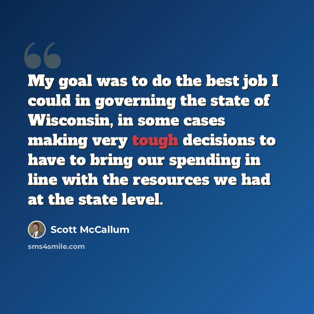 “My goal was to do the best job I could in governing the state of Wisconsin, in some cases making very tough decisions to have to bring our spending in line with the resources we had at the state level.” quote by Scott McCallum