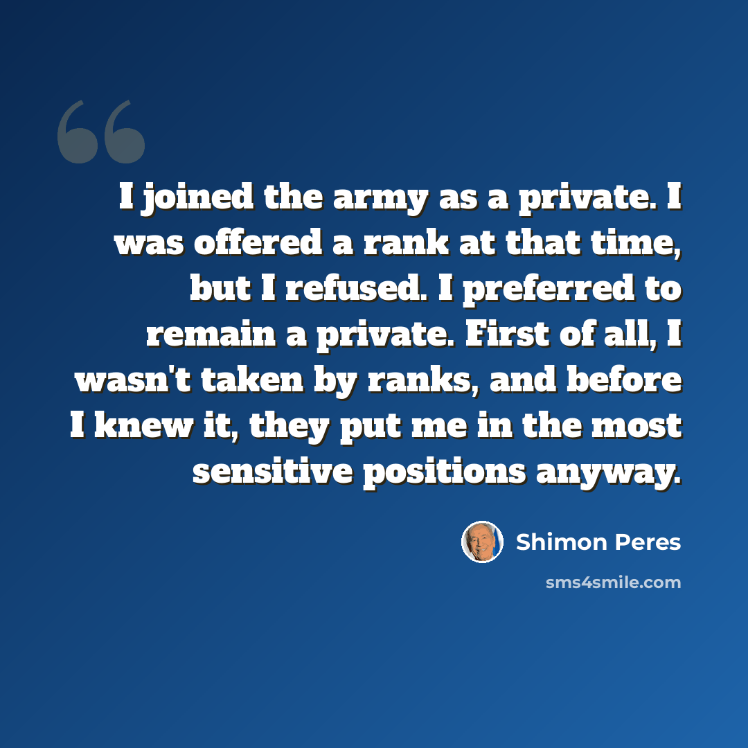 “I joined the army as a private. I was offered a rank at that time, but I refused. I preferred to remain a private. First of all, I wasn't taken by ranks, and before I knew it, they put me in the most sensitive positions anyway.” quote by Shimon Peres