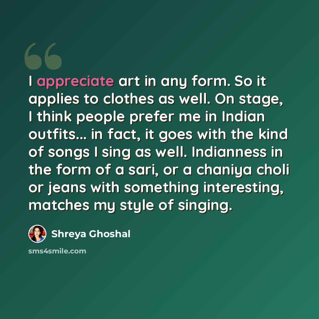 “I appreciate art in any form. So it applies to clothes as well. On stage, I think people prefer me in Indian outfits... in fact, it goes with the kind of songs I sing as well. Indianness in the form of a sari, or a chaniya choli or jeans with something interesting, matches my style of singing.” quote by Shreya Ghoshal