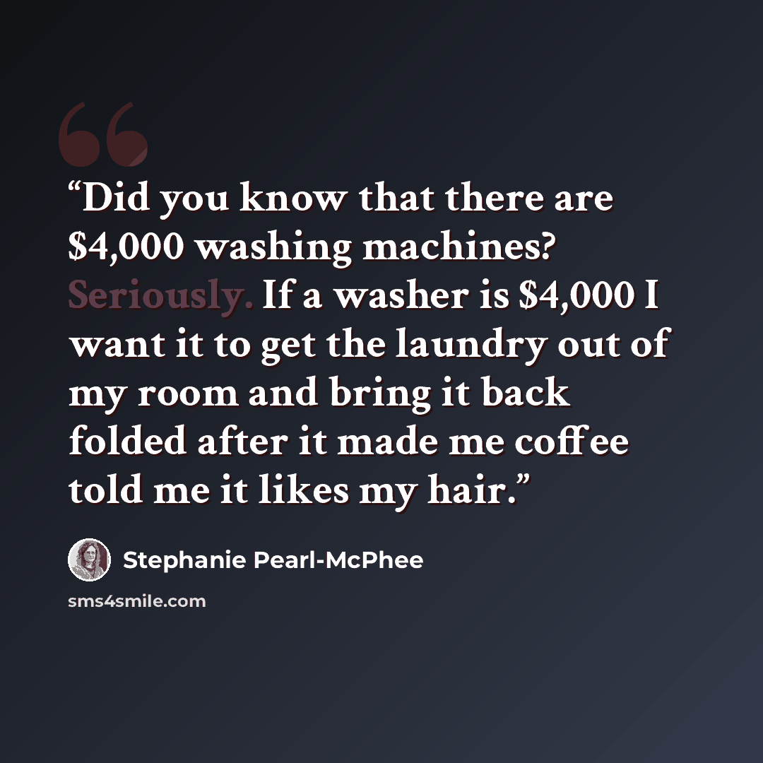“Did you know that there are $4,000 washing machines? Seriously. If a washer is $4,000 I want it to get the laundry out of my room and bring it back folded after it made me coffee told me it likes my hair.” quote by Stephanie Pearl-McPhee