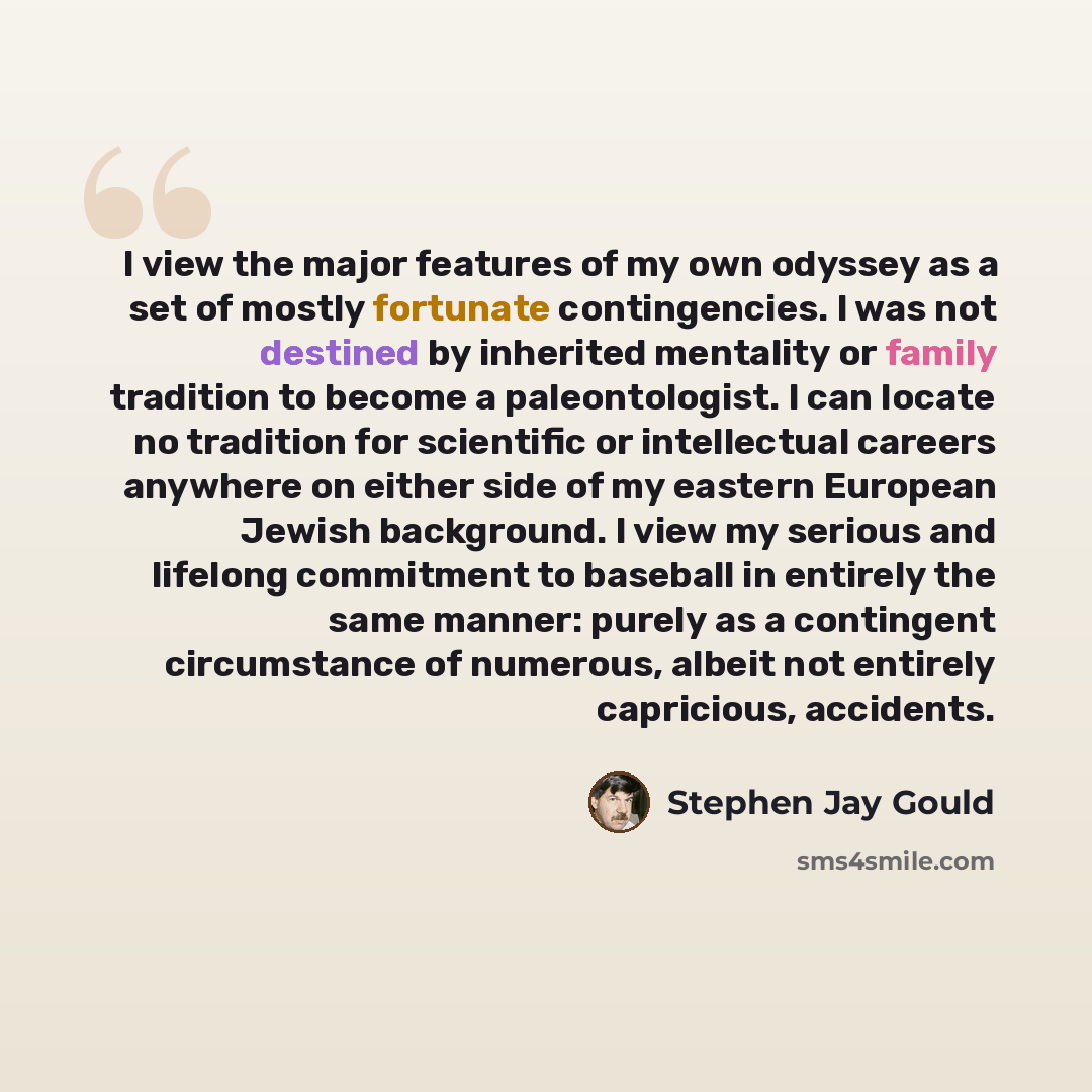 “I view the major features of my own odyssey as a set of mostly fortunate contingencies. I was not destined by inherited mentality or family tradition to become a paleontologist. I can locate no tradition for scientific or intellectual careers anywhere on either side of my eastern European Jewish…” quote by Stephen Jay Gould