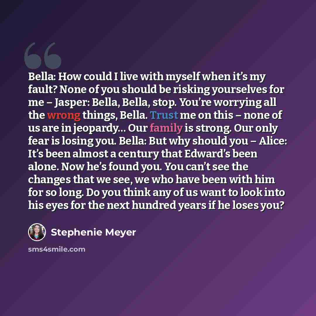 “Bella: How could I live with myself when it’s my fault? None of you should be risking yourselves for me – Jasper: Bella, Bella, stop. You’re worrying all the wrong things, Bella. Trust me on this – none of us are in jeopardy… Our family is strong. Our only fear is losing you. Bella: But why should…” quote by Stephenie Meyer