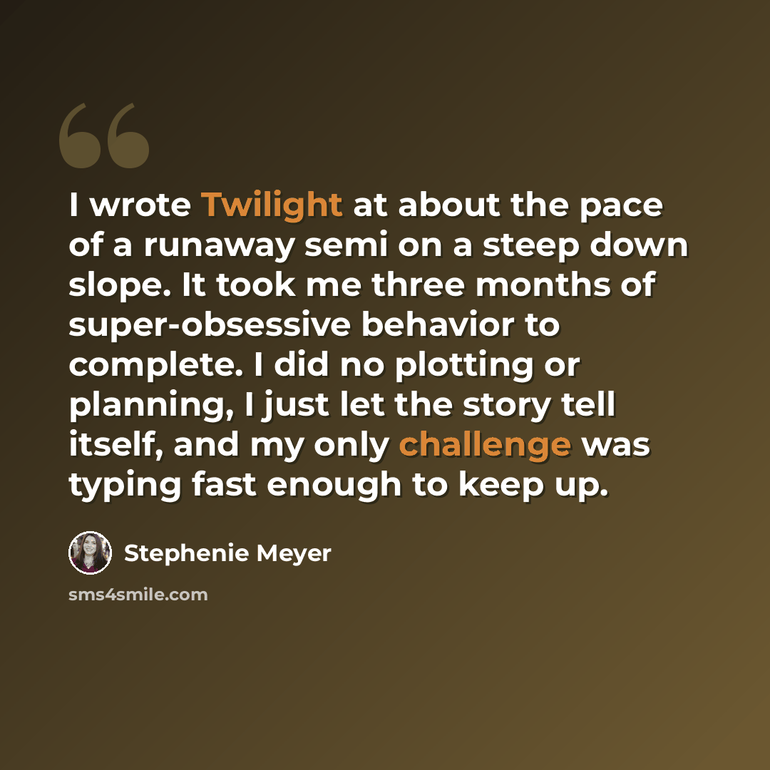 “I wrote Twilight at about the pace of a runaway semi on a steep down slope. It took me three months of super-obsessive behavior to complete. I did no plotting or planning, I just let the story tell itself, and my only challenge was typing fast enough to keep up.” quote by Stephenie Meyer
