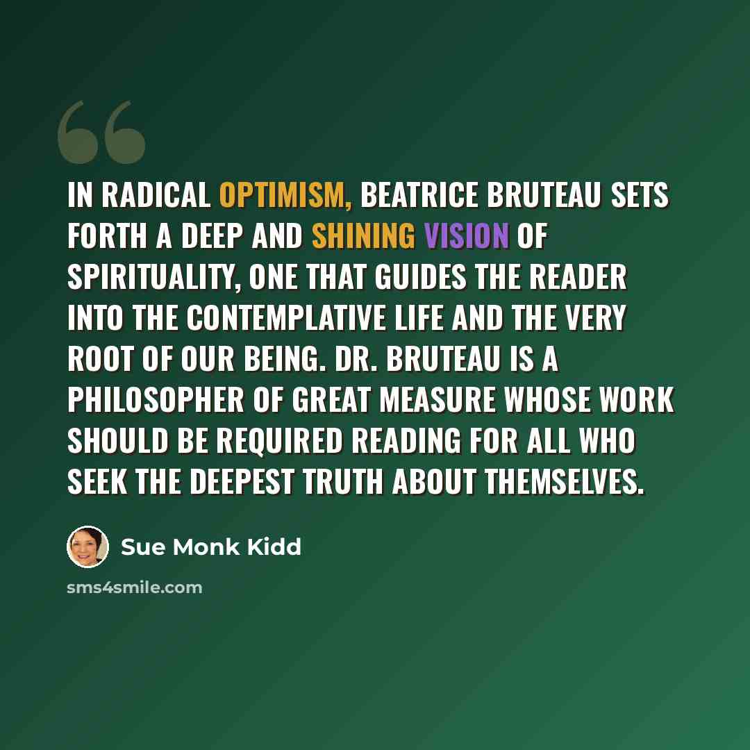 “In Radical Optimism, Beatrice Bruteau sets forth a deep and shining vision of spirituality, one that guides the reader into the contemplative life and the very root of our being. Dr. Bruteau is a philosopher of great measure whose work should be required reading for all who seek the deepest truth…” quote by Sue Monk Kidd