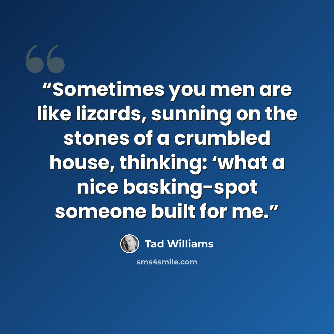“Sometimes you men are like lizards, sunning on the stones of a crumbled house, thinking: ‘what a nice basking-spot someone built for me.” quote by Tad Williams