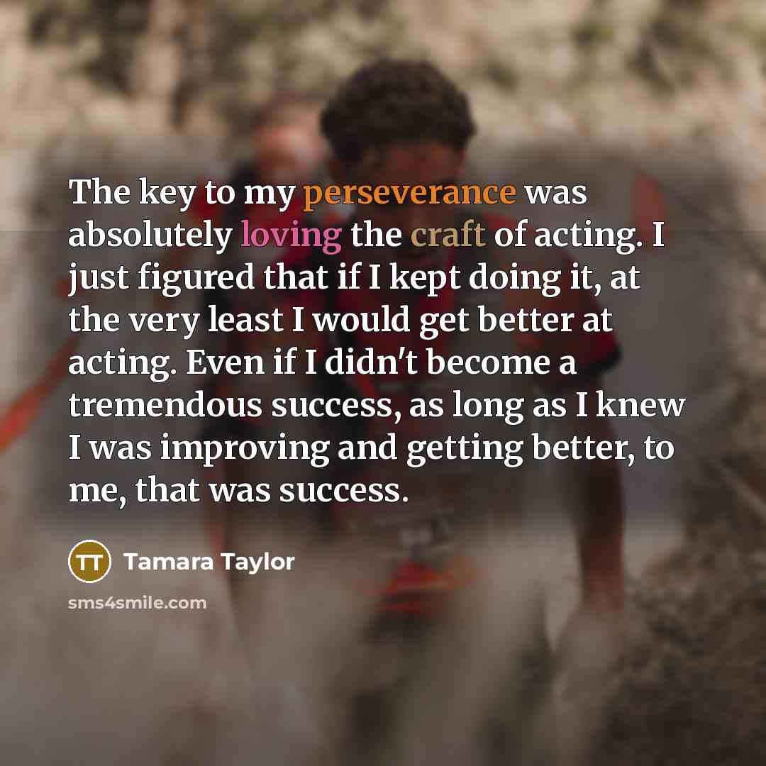 “The key to my perseverance was absolutely loving the craft of acting. I just figured that if I kept doing it, at the very least I would get better at acting. Even if I didn't become a tremendous success, as long as I knew I was improving and getting better, to me, that was success.” quote by Tamara Taylor
