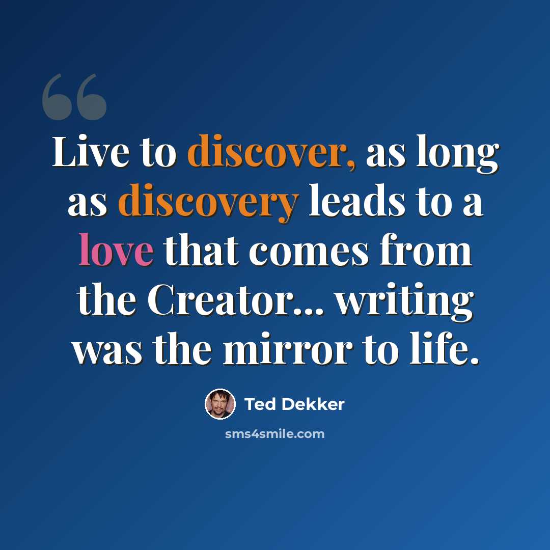 “Live to discover, as long as discovery leads to a love that comes from the Creator... writing was the mirror to life.” quote by Ted Dekker