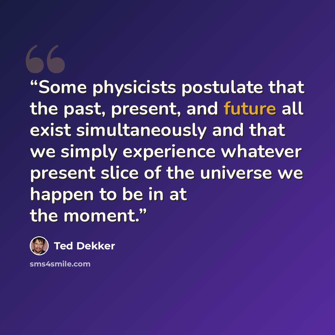 “Some physicists postulate that the past, present, and future all exist simultaneously and that we simply experience whatever present slice of the universe we happen to be in at the moment.” quote by Ted Dekker