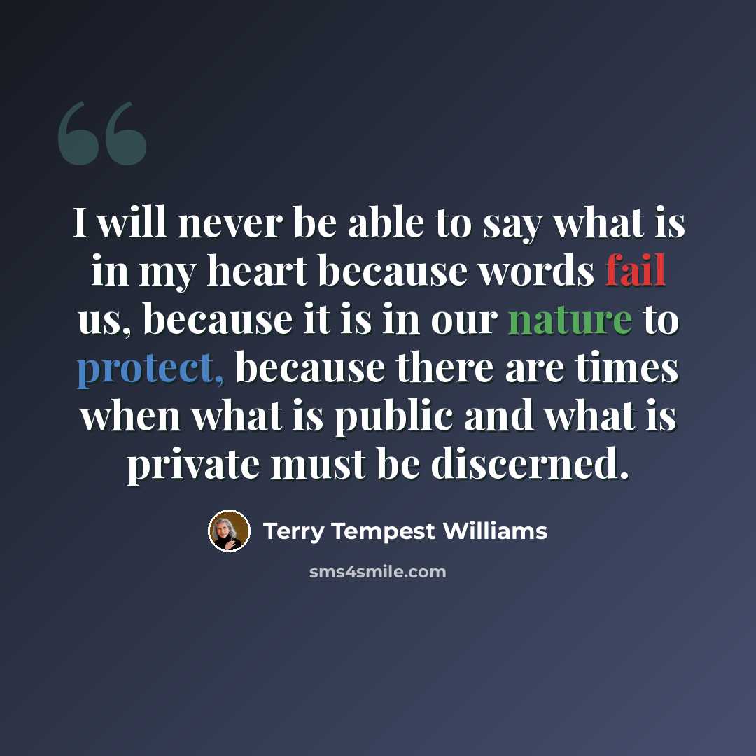 “I will never be able to say what is in my heart because words fail us, because it is in our nature to protect, because there are times when what is public and what is private must be discerned.” quote by Terry Tempest Williams