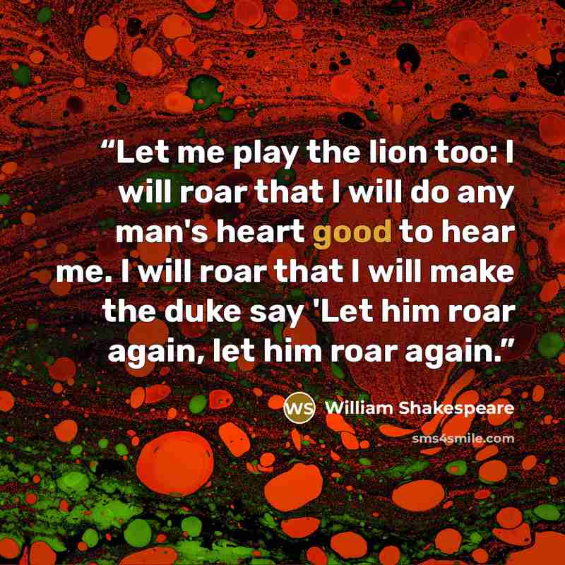 “Let me play the lion too: I will roar that I will do any man's heart good to hear me. I will roar that I will make the duke say 'Let him roar again, let him roar again.” quote by William Shakespeare