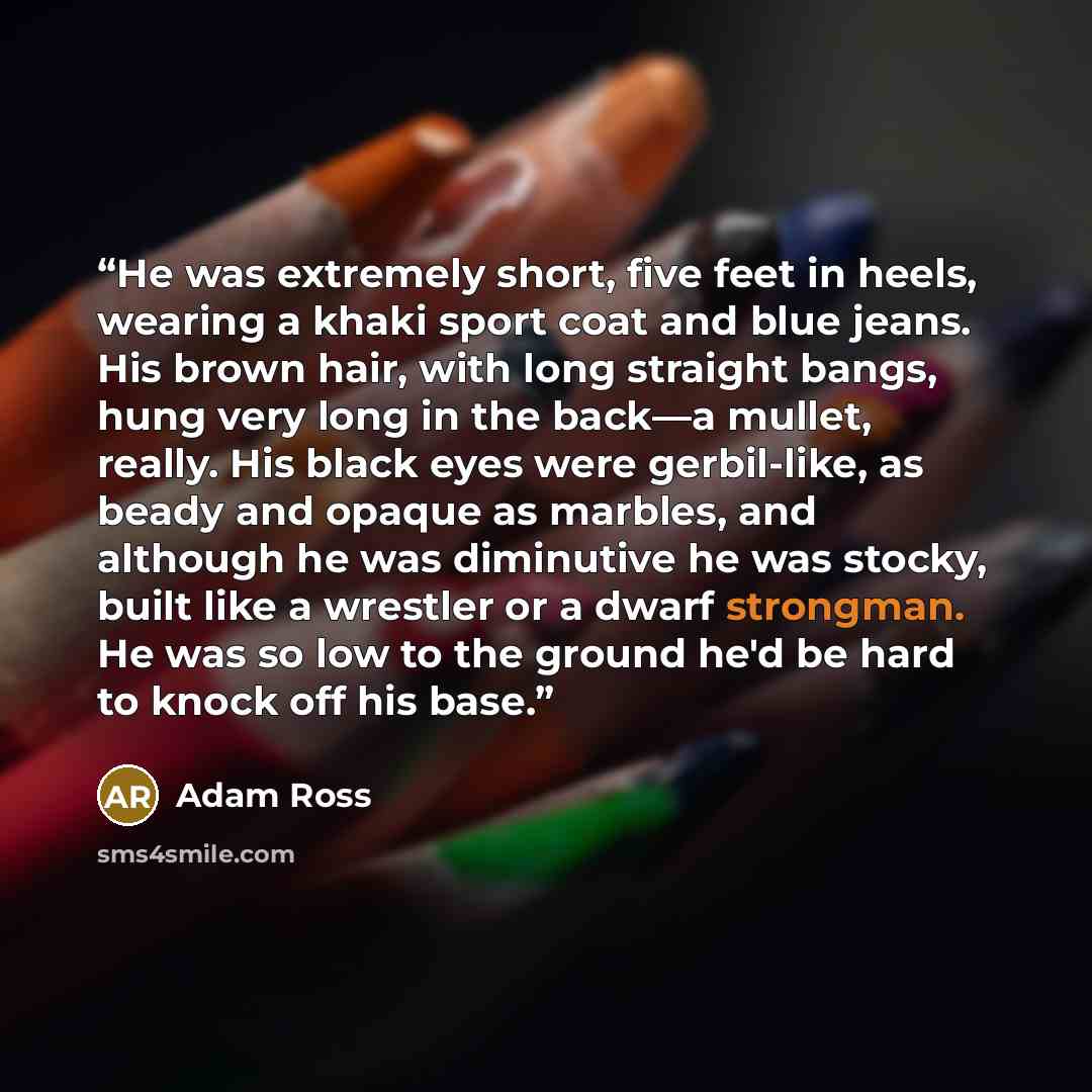 “He was extremely short, five feet in heels, wearing a khaki sport coat and blue jeans. His brown hair, with long straight bangs, hung very long in the back—a mullet, really. His black eyes were gerbil-like, as beady and opaque as marbles, and although he was diminutive he was stocky, built like a…” quote by Adam Ross