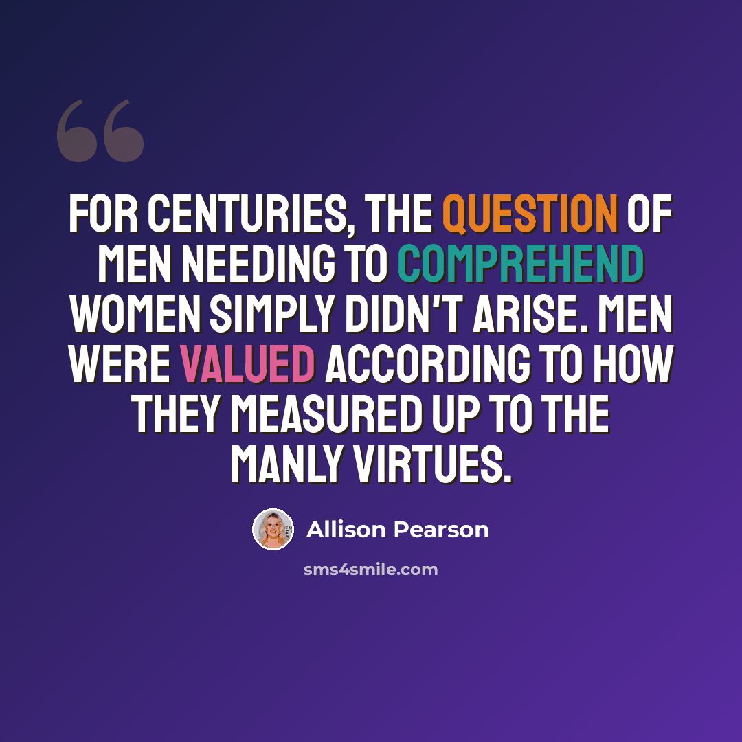 “For centuries, the question of men needing to comprehend women simply didn't arise. Men were valued according to how they measured up to the manly virtues.” quote by Allison Pearson