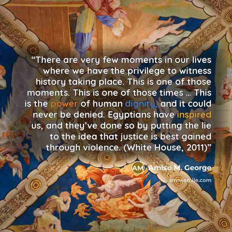 “There are very few moments in our lives where we have the privilege to witness history taking place. This is one of those moments. This is one of those times … This is the power of human dignity, and it could never be denied. Egyptians have inspired us, and they’ve done so by putting the lie to…” quote by Amiso M. George