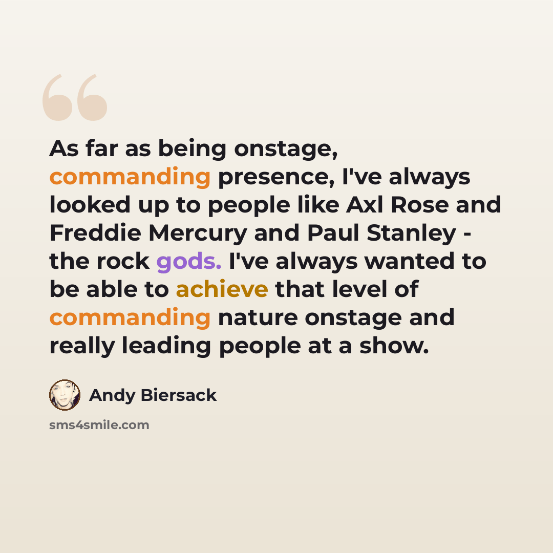 “As far as being onstage, commanding presence, I've always looked up to people like Axl Rose and Freddie Mercury and Paul Stanley - the rock gods. I've always wanted to be able to achieve that level of commanding nature onstage and really leading people at a show.” quote by Andy Biersack