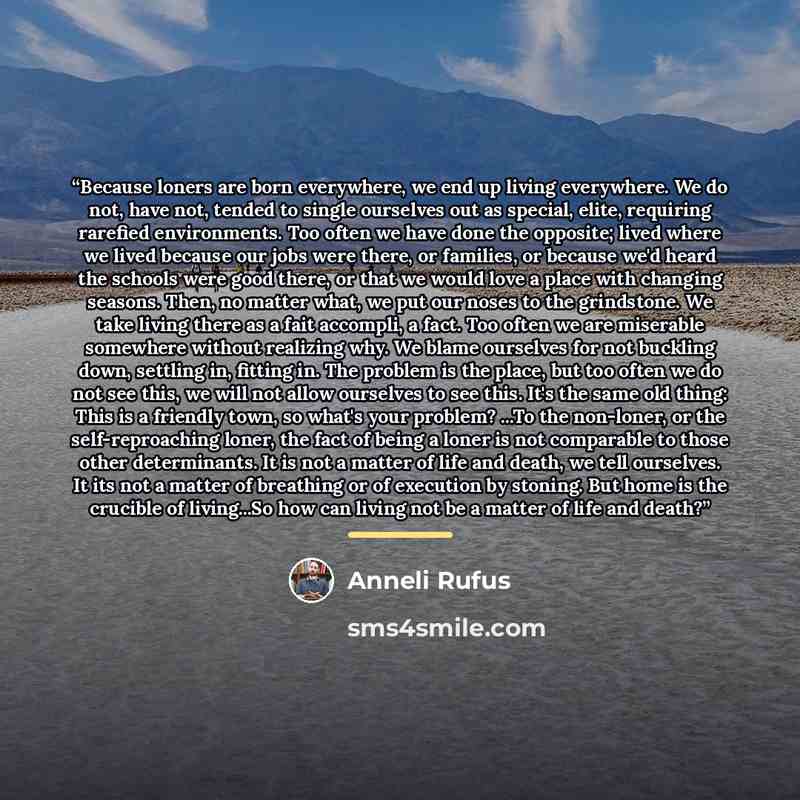 “Because loners are born everywhere, we end up living everywhere. We do not, have not, tended to single ourselves out as special, elite, requiring rarefied environments. Too often we have done the opposite; lived where we lived because our jobs were there, or families, or because we'd heard the…” quote by Anneli Rufus