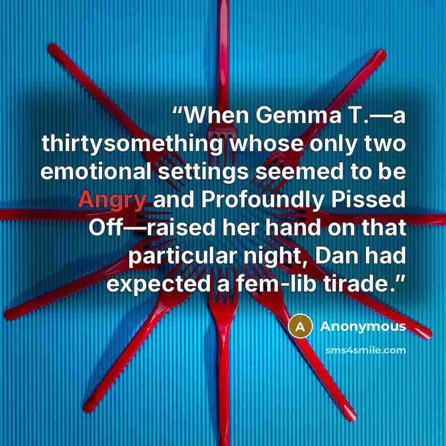 “When Gemma T.—a thirtysomething whose only two emotional settings seemed to be Angry and Profoundly Pissed Off—raised her hand on that particular night, Dan had expected a fem-lib tirade.” quote by Anonymous
