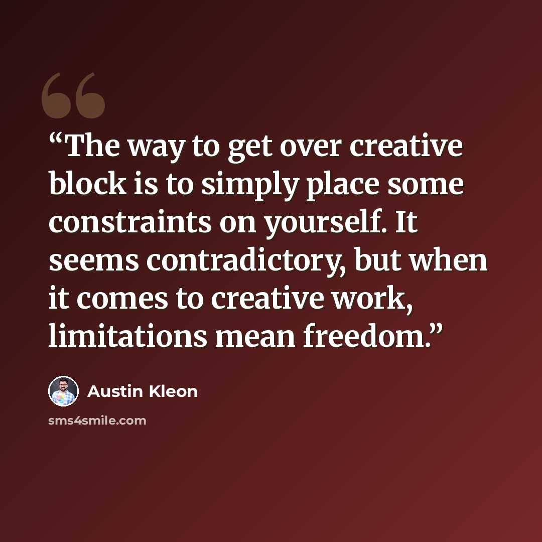“The way to get over creative block is to simply place some constraints on yourself. It seems contradictory, but when it comes to creative work, limitations mean freedom.” quote by Austin Kleon