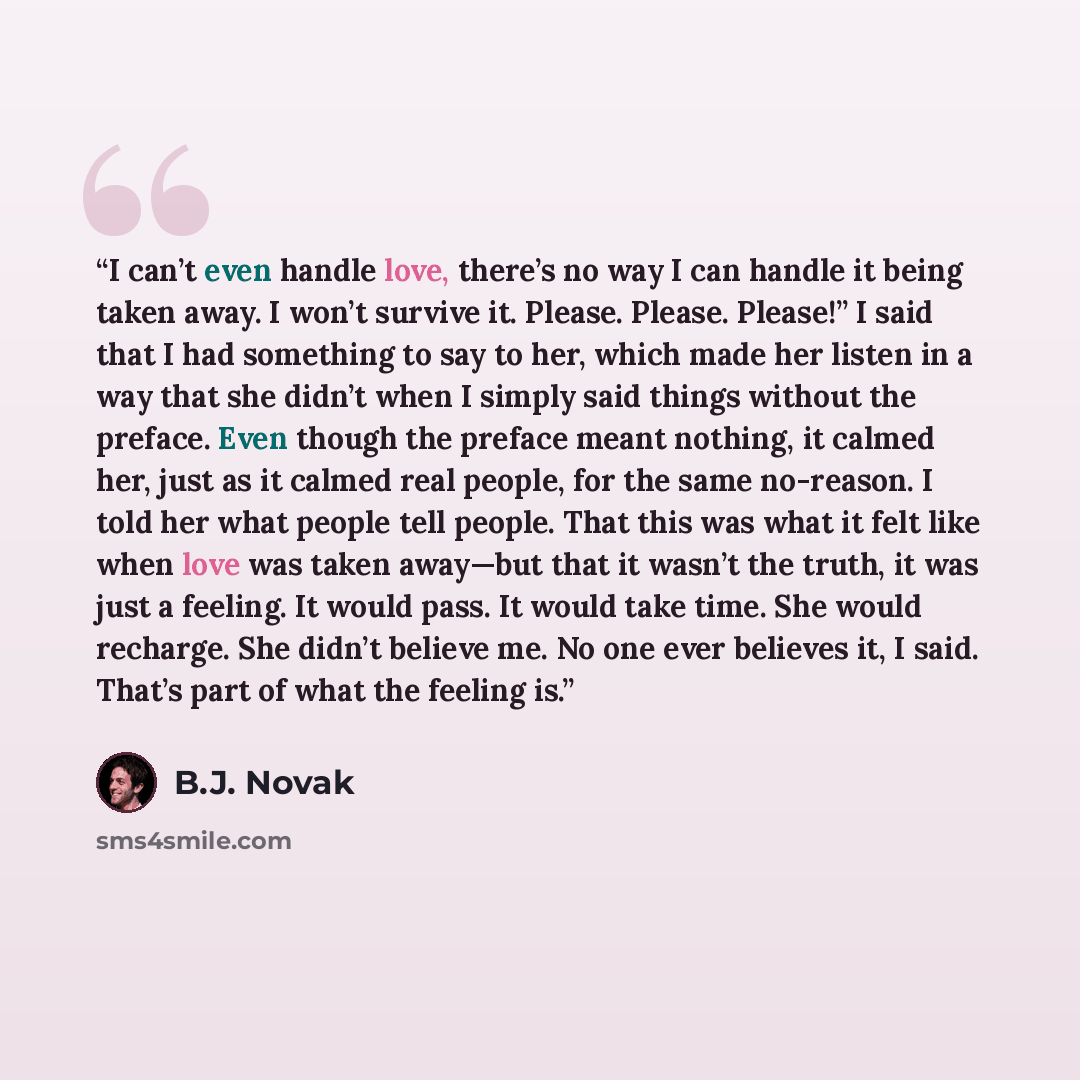 “I can’t even handle love, there’s no way I can handle it being taken away. I won’t survive it. Please. Please. Please!” I said that I had something to say to her, which made her listen in a way that she didn’t when I simply said things without the preface. Even though the preface meant nothing, it…” quote by B.J. Novak