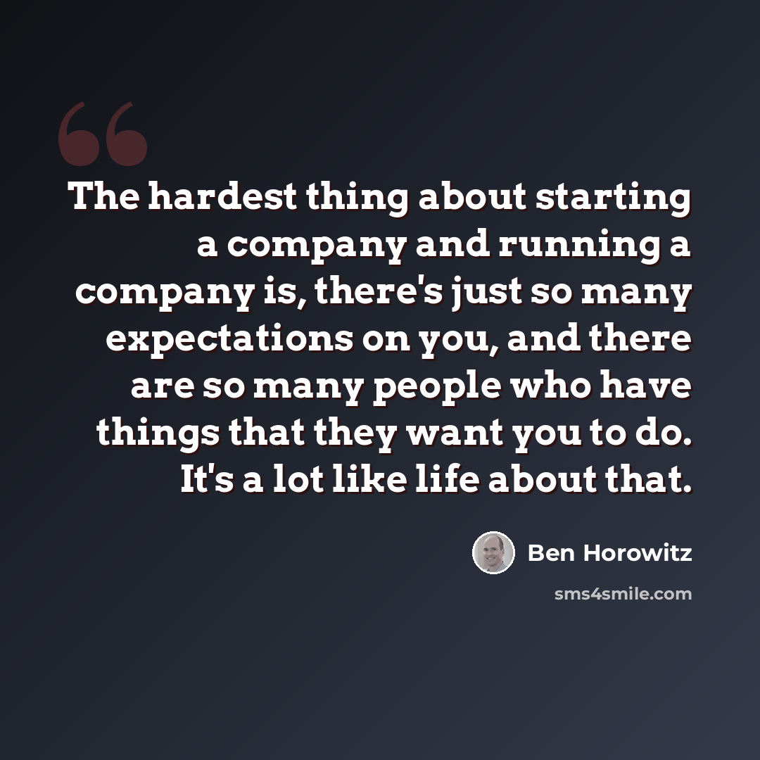 “The hardest thing about starting a company and running a company is, there's just so many expectations on you, and there are so many people who have things that they want you to do. It's a lot like life about that.” quote by Ben Horowitz