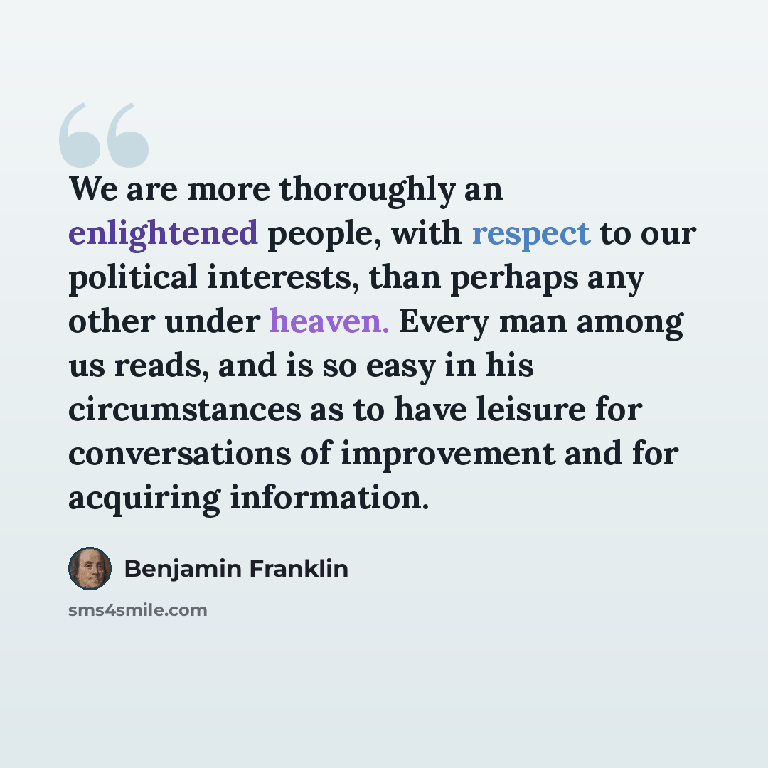 “We are more thoroughly an enlightened people, with respect to our political interests, than perhaps any other under heaven. Every man among us reads, and is so easy in his circumstances as to have leisure for conversations of improvement and for acquiring information.” quote by Benjamin Franklin