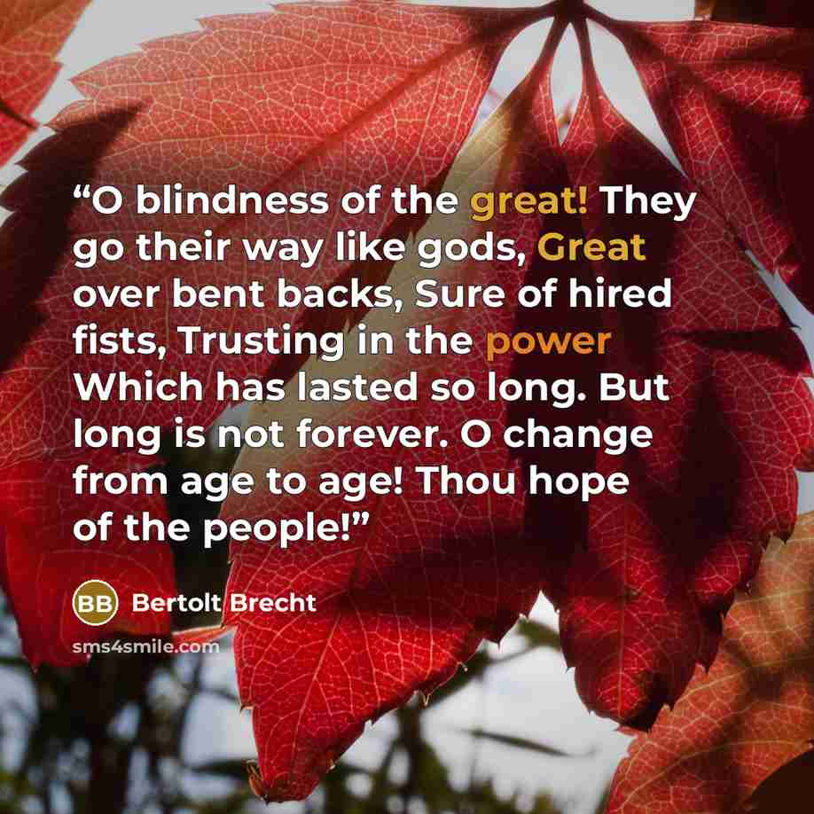 “O blindness of the great! They go their way like gods, Great over bent backs, Sure of hired fists, Trusting in the power Which has lasted so long. But long is not forever. O change from age to age! Thou hope of the people!” quote by Bertolt Brecht