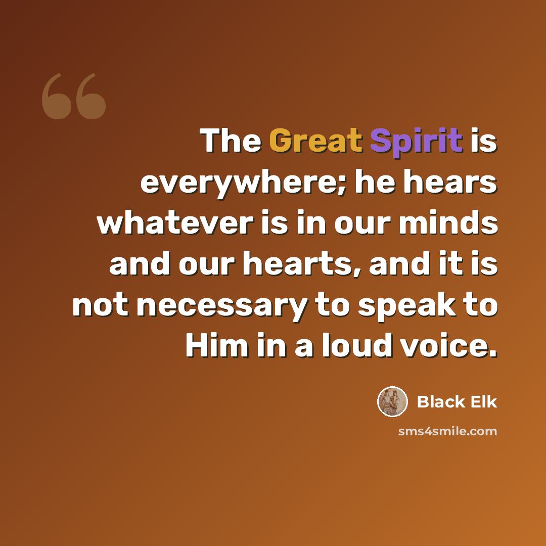 “The Great Spirit is everywhere; he hears whatever is in our minds and our hearts, and it is not necessary to speak to Him in a loud voice.” quote by Black Elk
