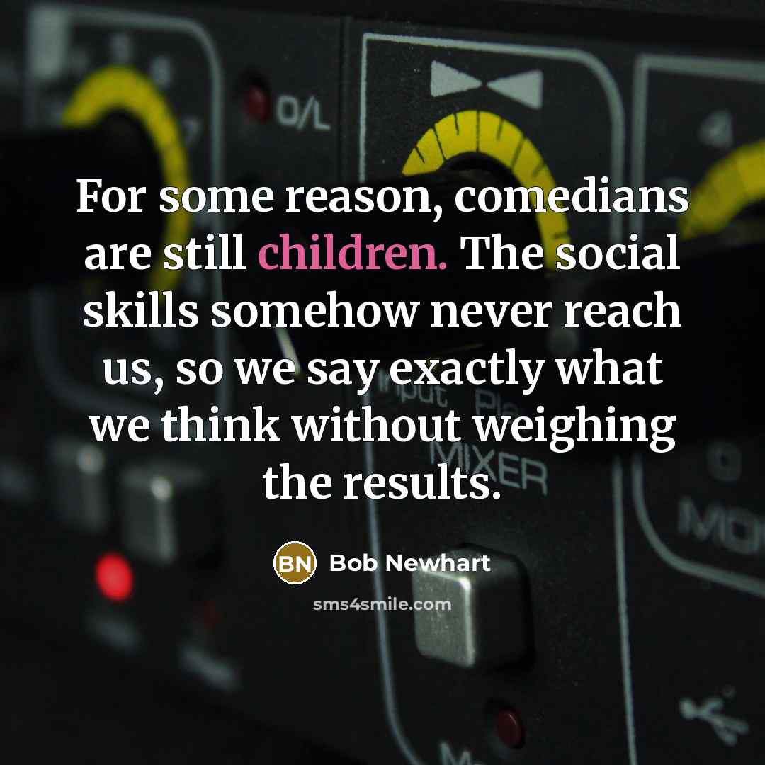 “For some reason, comedians are still children. The social skills somehow never reach us, so we say exactly what we think without weighing the results.” quote by Bob Newhart