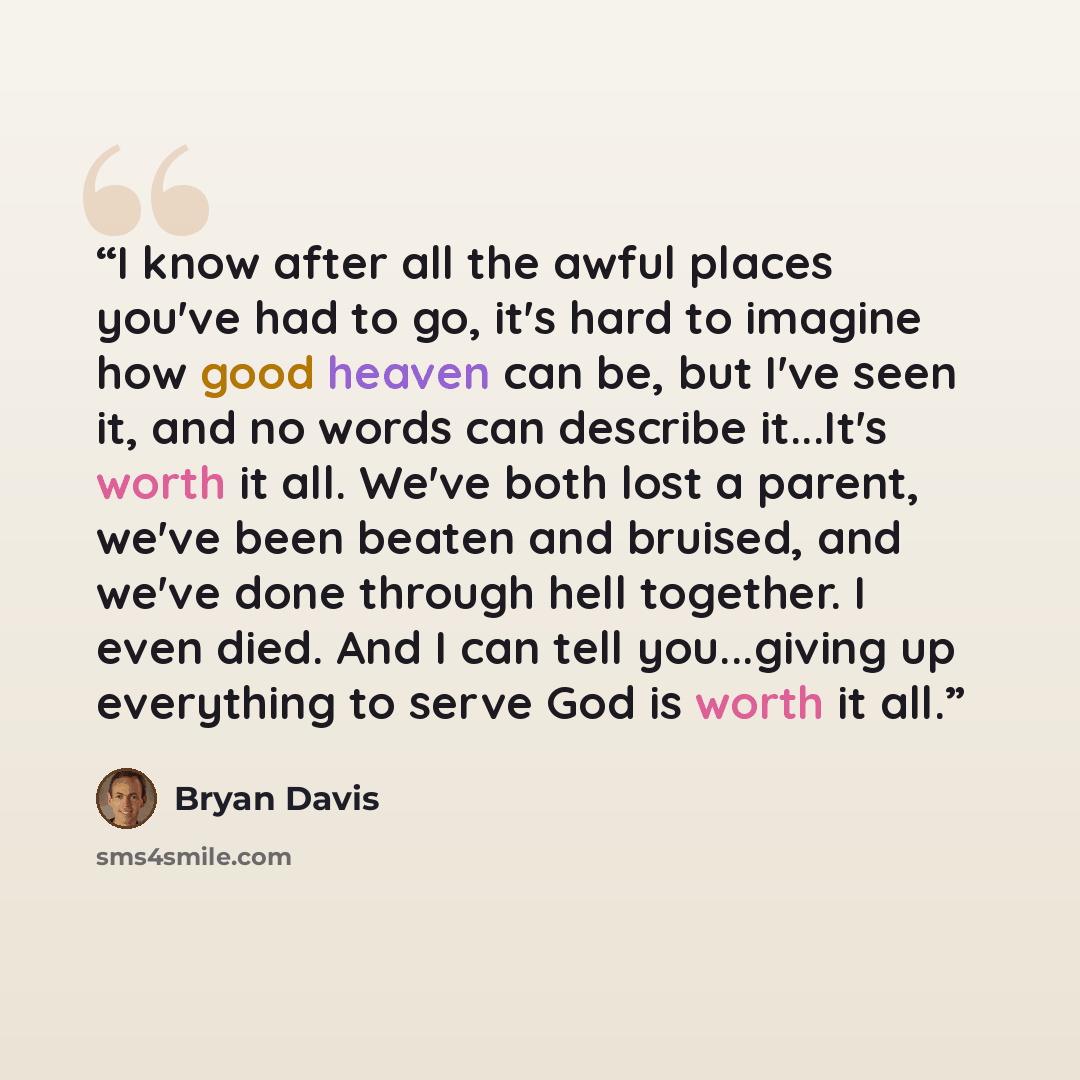“I know after all the awful places you've had to go, it's hard to imagine how good heaven can be, but I've seen it, and no words can describe it...It's worth it all. We've both lost a parent, we've been beaten and bruised, and we've done through hell together. I even died. And I can tell…” quote by Bryan Davis