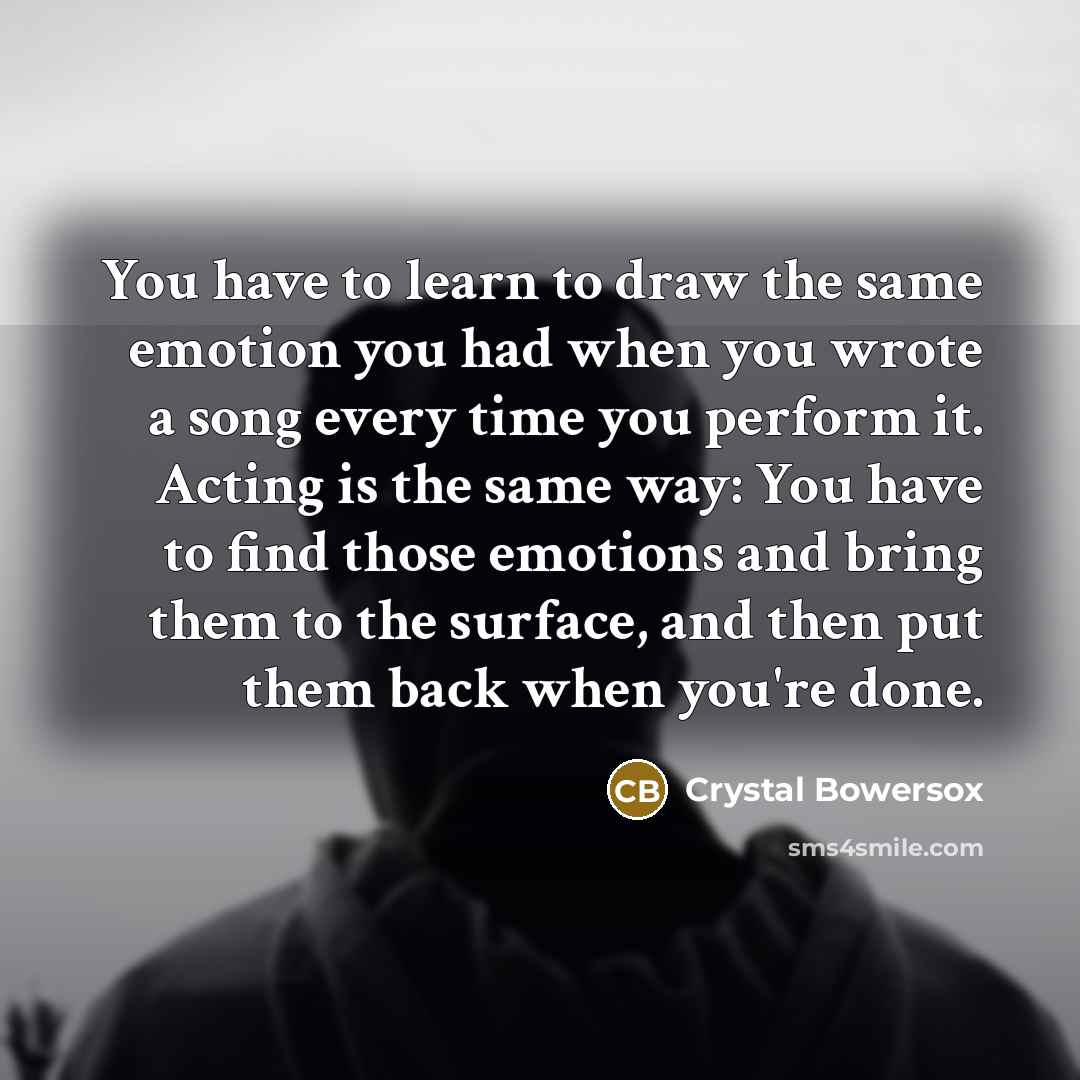 “You have to learn to draw the same emotion you had when you wrote a song every time you perform it. Acting is the same way: You have to find those emotions and bring them to the surface, and then put them back when you're done.” quote by Crystal Bowersox