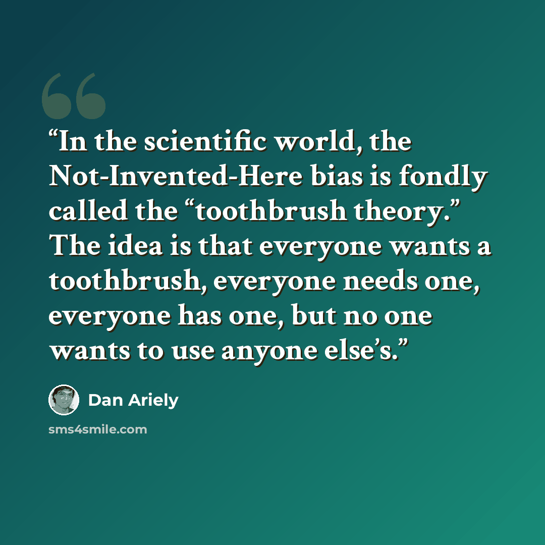 “In the scientific world, the Not-Invented-Here bias is fondly called the “toothbrush theory.” The idea is that everyone wants a toothbrush, everyone needs one, everyone has one, but no one wants to use anyone else’s.” quote by Dan Ariely