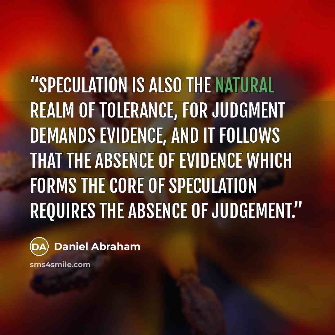 “Speculation is also the natural realm of tolerance, for judgment demands evidence, and it follows that the absence of evidence which forms the core of speculation requires the absence of judgement.” quote by Daniel Abraham