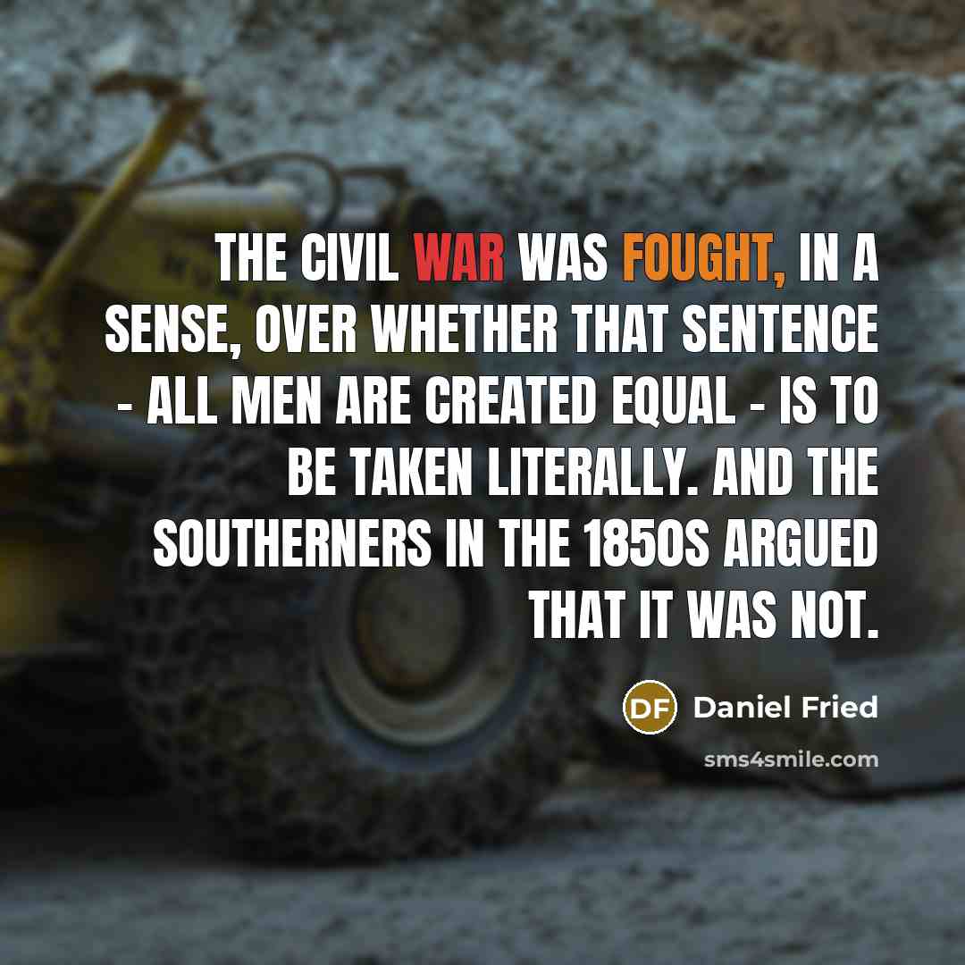 “The Civil War was fought, in a sense, over whether that sentence - all men are created equal - is to be taken literally. And the southerners in the 1850s argued that it was not.” quote by Daniel Fried