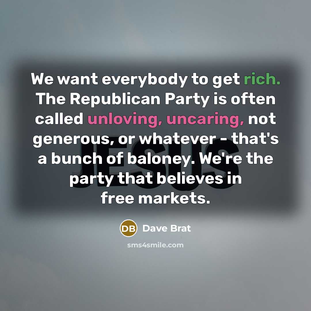 “We want everybody to get rich. The Republican Party is often called unloving, uncaring, not generous, or whatever - that's a bunch of baloney. We're the party that believes in free markets.” quote by Dave Brat
