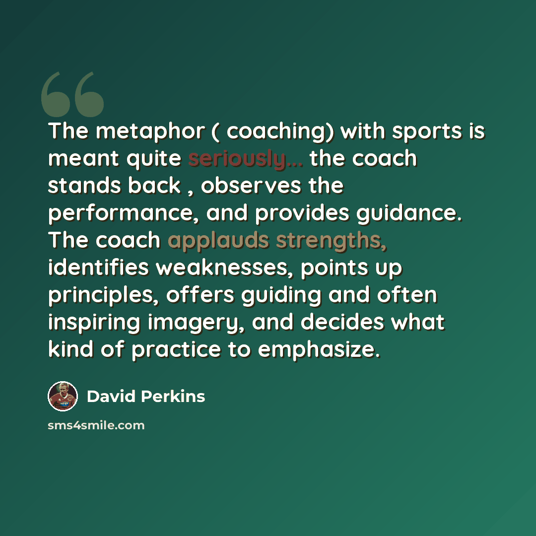 “The metaphor ( coaching) with sports is meant quite seriously... the coach stands back , observes the performance, and provides guidance. The coach applauds strengths, identifies weaknesses, points up principles, offers guiding and often inspiring imagery, and decides what kind of practice to…” quote by David Perkins