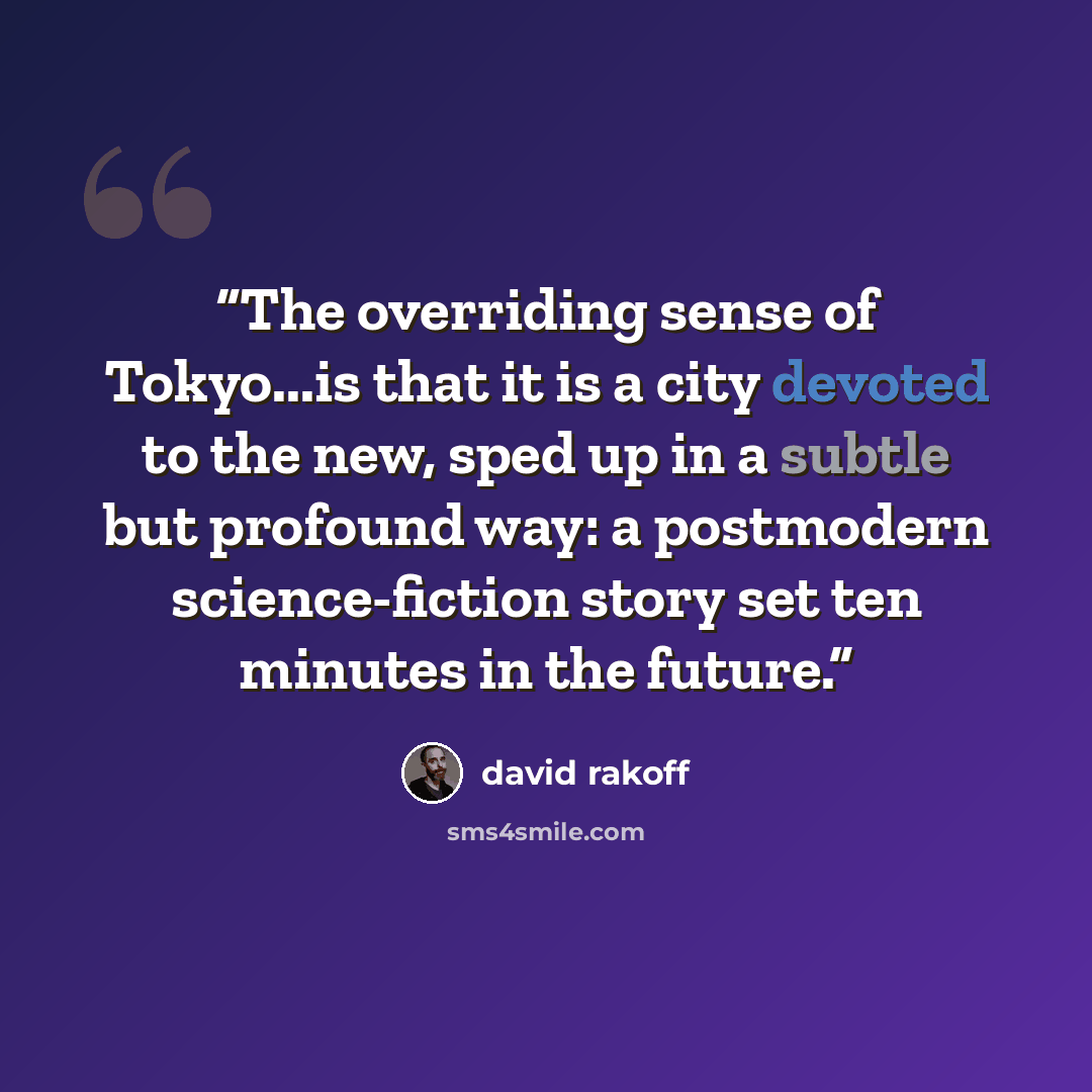 “The overriding sense of Tokyo...is that it is a city devoted to the new, sped up in a subtle but profound way: a postmodern science-fiction story set ten minutes in the future.” quote by David Rakoff