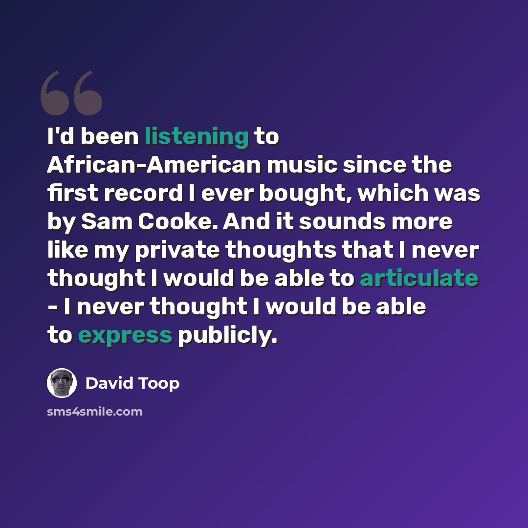 “I'd been listening to African-American music since the first record I ever bought, which was by Sam Cooke. And it sounds more like my private thoughts that I never thought I would be able to articulate - I never thought I would be able to express publicly.” quote by David Toop