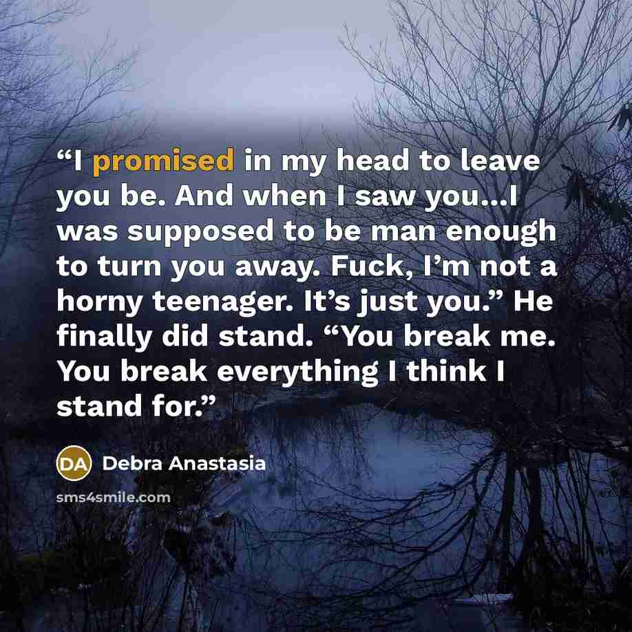 “I promised in my head to leave you be. And when I saw you…I was supposed to be man enough to turn you away. Fuck, I’m not a horny teenager. It’s just you.” He finally did stand. “You break me. You break everything I think I stand for.” quote by Debra Anastasia