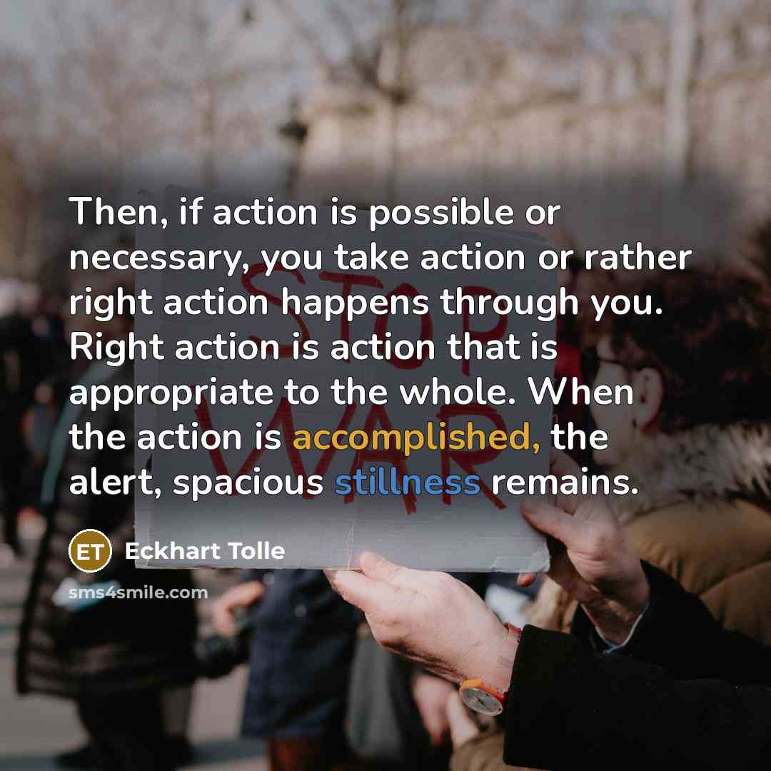 “Then, if action is possible or necessary, you take action or rather right action happens through you. Right action is action that is appropriate to the whole. When the action is accomplished, the alert, spacious stillness remains.” quote by Eckhart Tolle
