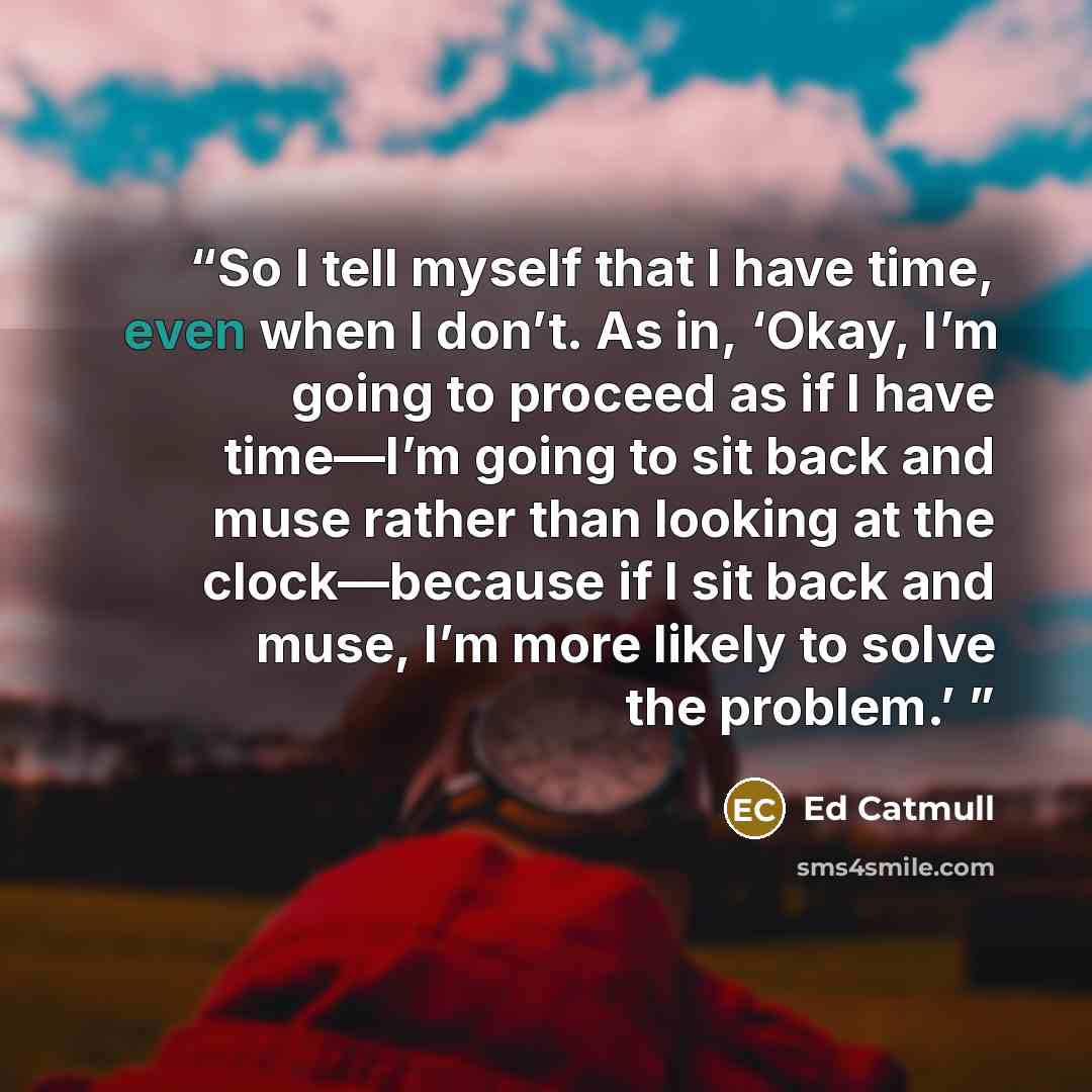 “So I tell myself that I have time, even when I don’t. As in, ‘Okay, I’m going to proceed as if I have time—I’m going to sit back and muse rather than looking at the clock—because if I sit back and muse, I’m more likely to solve the problem.’” quote by Ed Catmull