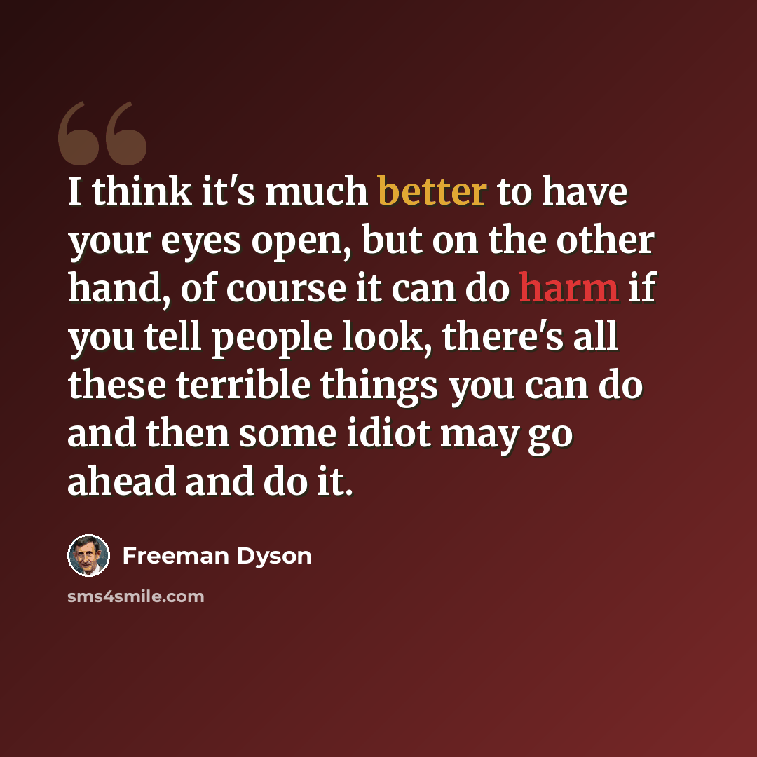 “I think it's much better to have your eyes open, but on the other hand, of course it can do harm if you tell people look, there's all these terrible things you can do and then some idiot may go ahead and do it.” quote by Freeman Dyson