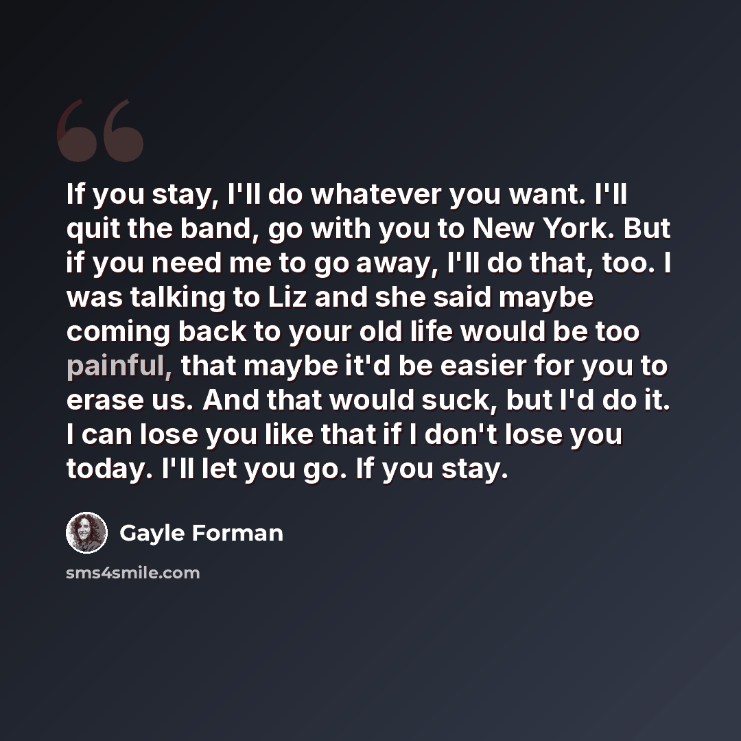 “If you stay, I'll do whatever you want. I'll quit the band, go with you to New York. But if you need me to go away, I'll do that, too. I was talking to Liz and she said maybe coming back to your old life would be too painful, that maybe it'd be easier for you to erase us. And that would suck, but…” quote by Gayle Forman