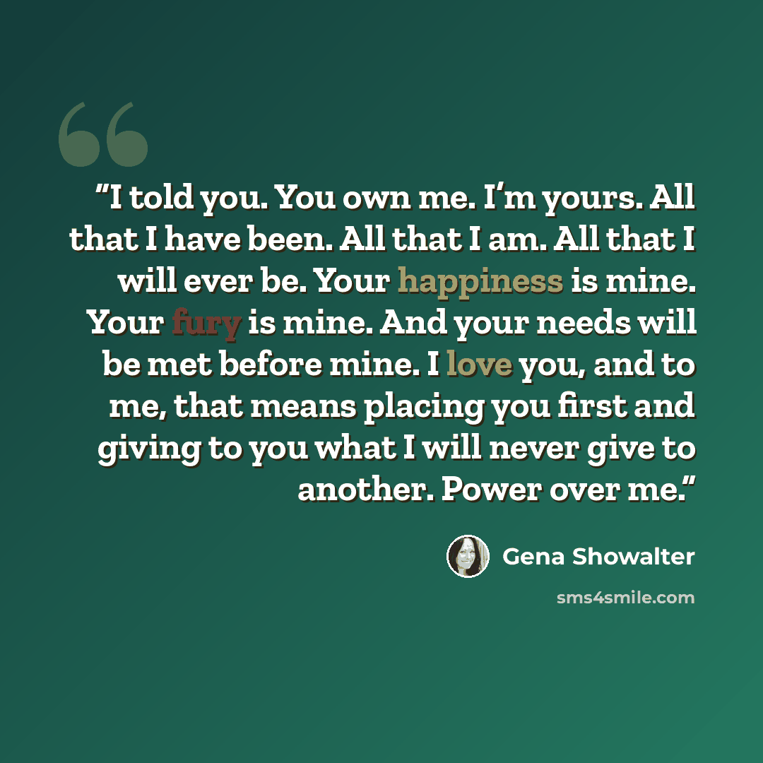“I told you. You own me. I’m yours. All that I have been. All that I am. All that I will ever be. Your happiness is mine. Your fury is mine. And your needs will be met before mine. I love you, and to me, that means placing you first and giving to you what I will never give to another. Power over me.” quote by Gena Showalter