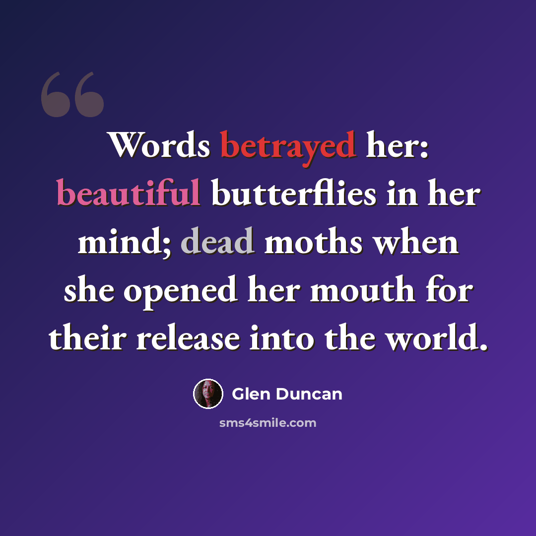 “Words betrayed her: beautiful butterflies in her mind; dead moths when she opened her mouth for their release into the world.” quote by Glen Duncan
