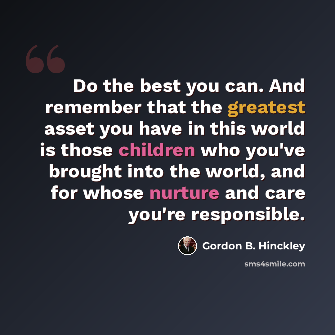 “Do the best you can. And remember that the greatest asset you have in this world is those children who you've brought into the world, and for whose nurture and care you're responsible.” quote by Gordon B. Hinckley