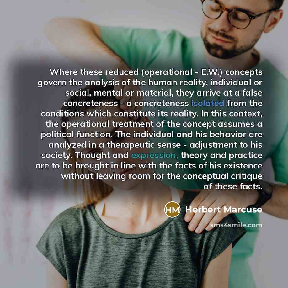 “Where these reduced (operational - E.W.) concepts govern the analysis of the human reality, individual or social, mental or material, they arrive at a false concreteness - a concreteness isolated from the conditions which constitute its reality. In this context, the operational treatment of the…” quote by Herbert Marcuse